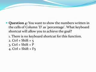  Question 4: You want to show the numbers written in
 the cells of Column 'D' as 'percentage'. What keyboard
 shortcut will allow you to achieve the goal?
 1. There is no keyboard shortcut for this function.
 2. Ctrl + Shift + 5
 3. Ctrl + Shift + P
 4. Ctrl + Shift + F5
 
