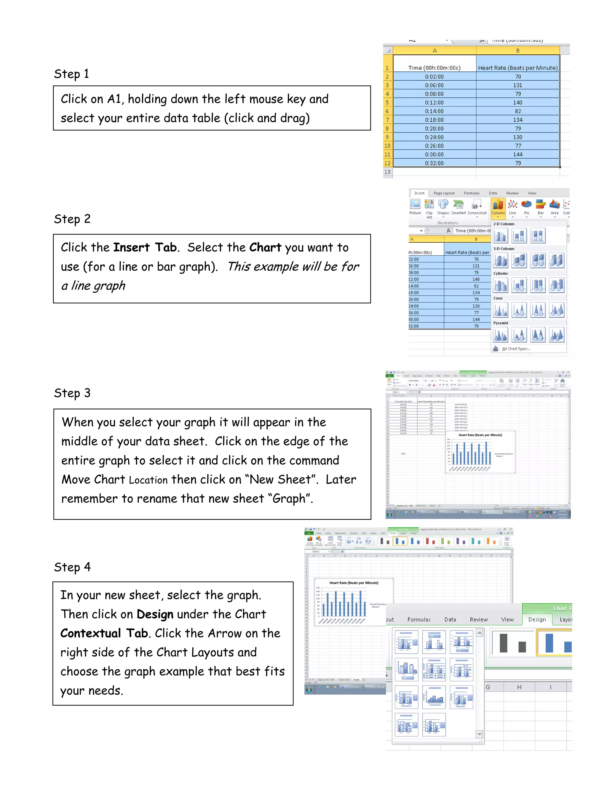 Step 1

 Click on A1, holding down the left mouse key and
 select your entire data table (click and drag)




Step 2

 Click the Insert Tab. Select the Chart you want to
 use (for a line or bar graph). This example will be for
 a line graph




Step 3

 When you select your graph it will appear in the
 middle of your data sheet. Click on the edge of the
 entire graph to select it and click on the command
 Move Chart Location then click on “New Sheet”. Later
 remember to rename that new sheet “Graph”.




Step 4

 In your new sheet, select the graph.
 Then click on Design under the Chart
 Contextual Tab. Click the Arrow on the
 right side of the Chart Layouts and
 choose the graph example that best fits
 your needs.
 