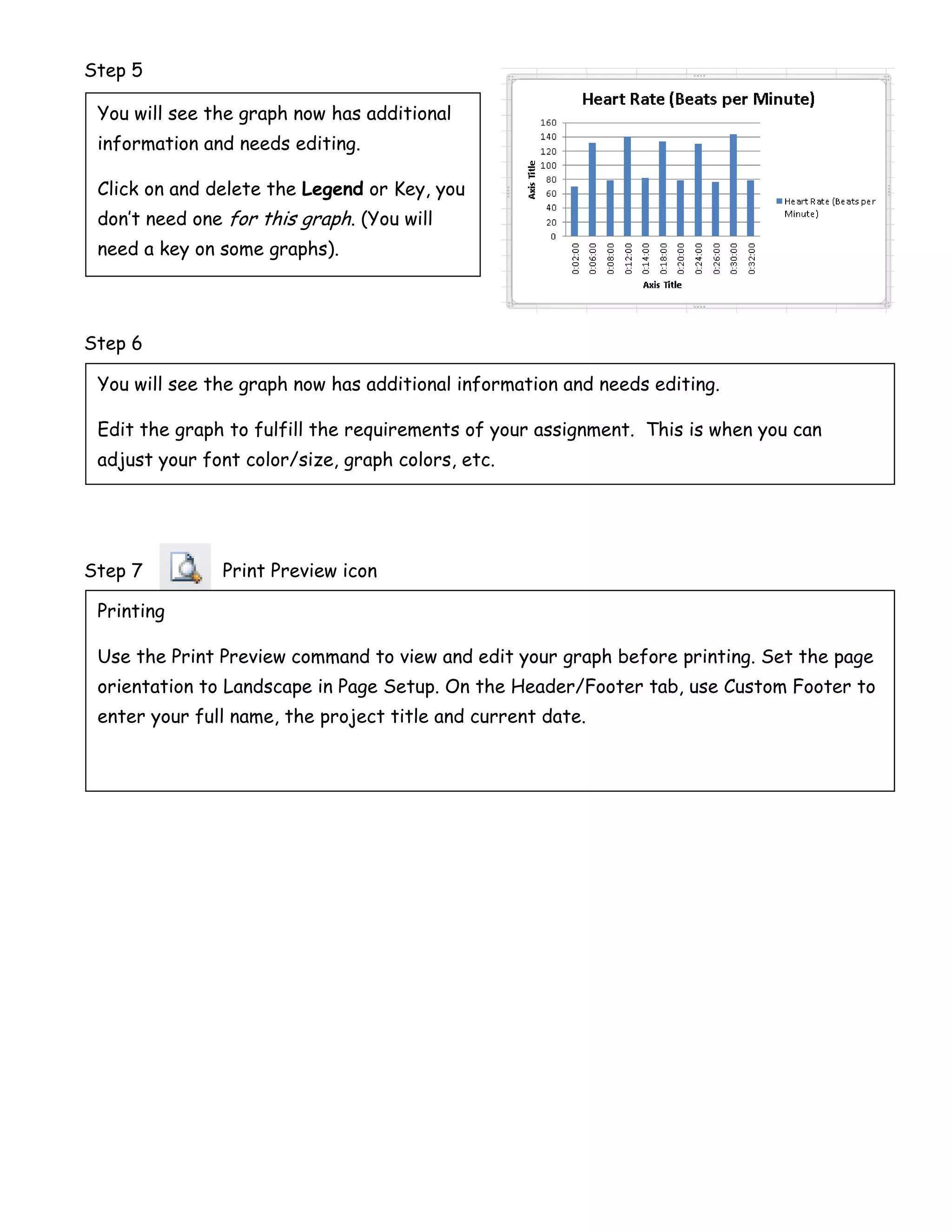 Step 5

 You will see the graph now has additional
 information and needs editing.

 Click on and delete the Legend or Key, you
 don’t need one for this graph. (You will
 need a key on some graphs).




Step 6

 You will see the graph now has additional information and needs editing.

 Edit the graph to fulfill the requirements of your assignment. This is when you can
 adjust your font color/size, graph colors, etc.




Step 7         Print Preview icon

 Printing

 Use the Print Preview command to view and edit your graph before printing. Set the page
 orientation to Landscape in Page Setup. On the Header/Footer tab, use Custom Footer to
 enter your full name, the project title and current date.
 