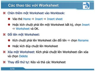 Các thao tác với Worksheet
 Chèn thêm một Worksheet vào Workbook:
    Vào thẻ Home  Insert  Insert sheet
    Hoặc kích chuột phải lên một Worksheet bất kỳ, chọn Insert
      Worksheet và OK.

 Đổi tên một Worksheet:
    Kích chuột phải lên Worksheet cần đổi tên  chọn Rename
    Hoặc kích đúp chuột lên Worksheet

 Xóa một Worksheet: Kích phải chuột lên Worksheet cần xóa
  và chọn Delete
 Thay đổi thứ tự: Kéo và thả các Worksheet

    11/51
 