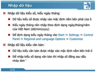 Nhập dữ liệu
 Nhập dữ liệu kiểu số, kiểu ngày tháng:
    Dữ liệu kiểu số được nhập vào mặc định nằm bên phải của ô
    Kiểu ngày tháng nên nhập theo định dạng ngày/tháng/năm
     của Việt Nam (dd/mm/yyyy)
    Để định dạng kiểu ngày tháng vào Start  Settings  Control
     Panel  Regional and Language Options  Customize

 Nhập dữ liệu kiểu văn bản:
    Dữ liệu kiểu văn bản được nhập vào mặc định nằm bên trái ô
    Để nhập kiểu số dạng văn bản thì nhập số đằng sau dấu
     nháy đơn ‘

    12/51
 