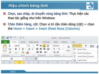 Hiệu chỉnh bảng tính
 Chọn, sao chép, di chuyển vùng bảng tính: Thực hiện các
  thao tác giống như trên Windows
 Chèn thêm hàng, cột: Chọn vị trí cần chèn dòng (cột)  chọn
  thẻ Home  Insert  Insert Sheet Rows (Columns)




    14/51
 