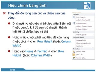 Hiệu chỉnh bảng tính
 Thay đổi độ rộng của cột và chiều cao của
  dòng:
    Di chuyển chuột vào vị trí giao giữa 2 tên cột
     (hoặc dòng), khi đó con trỏ chuyển thành
     mũi tên 2 chiều, kéo và thả
    Hoặc nhắp chuột phải vào tiêu đề của hàng
     (hoặc cột)  chọn Row Height (hoặc Column
     Width)
    Hoặc vào Home  Format  chọn Row
     Height (hoặc Columns Width)



    16/51
 