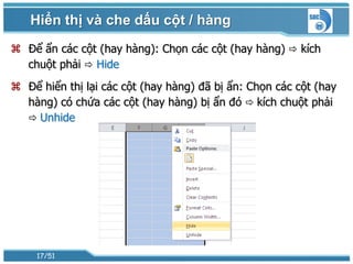 Hiển thị và che dấu cột / hàng
 Để ẩn các cột (hay hàng): Chọn các cột (hay hàng)  kích
  chuột phải  Hide
 Để hiển thị lại các cột (hay hàng) đã bị ẩn: Chọn các cột (hay
  hàng) có chứa các cột (hay hàng) bị ẩn đó  kích chuột phải
   Unhide




     17/51
 