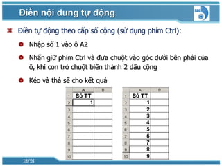Điền nội dung tự động
 Điền tự động theo cấp số cộng (sử dụng phím Ctrl):
    Nhập số 1 vào ô A2
    Nhấn giữ phím Ctrl và đưa chuột vào góc dưới bên phải của
     ô, khi con trỏ chuột biến thành 2 dấu cộng
    Kéo và thả sẽ cho kết quả




    18/51
 