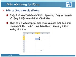Điền nội dung tự động
 Điền tự động theo cấp số cộng:
    Nhập 2 số vào 2 ô trên dưới liên tiếp nhau, công sai của cấp
     số cộng là hiệu của số dưới với số trên
    Chọn cả 2 ô vừa nhập số, đưa chuột vào góc dưới bên phải
     của ô dưới, khi con trỏ chuột biến thành dấu cộng thì kéo
     xuống và thả ra




    19/51
 