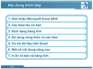 Nội dung trình bày


1. Giới thiệu Microsoft Excel 2010

2. Các thao tác cơ bản

3. Định dạng bảng tính
4. Sử dụng công thức và các hàm

5. Cơ sở dữ liệu trên Excel
6. Một số nội dung nâng cao
7. In ấn và bảo vệ bảng tính


 2/51
 