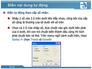 Điền nội dung tự động
 Điền tự động theo cấp số nhân:
    Nhập 2 số vào 2 ô trên dưới liên tiếp nhau, công bội của cấp
     số cộng là thương của số dưới với số trên
    Chọn cả 2 ô vừa nhập số, đưa chuột vào góc dưới bên phải
     của ô dưới, khi con trỏ chuột biến thành dấu cộng thì kích
     phải chuột kéo và thả. Trên menu ngữ cảnh xuất hiện, chọn
     Series  chọn Trend và Growth




    20/51
 