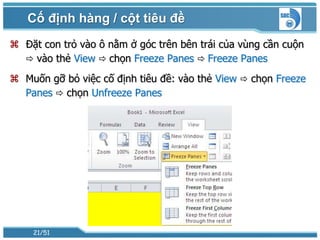 Cố định hàng / cột tiêu đề
 Đặt con trỏ vào ô nằm ở góc trên bên trái của vùng cần cuộn
   vào thẻ View  chọn Freeze Panes  Freeze Panes

 Muốn gỡ bỏ việc cố định tiêu đề: vào thẻ View  chọn Freeze
  Panes  chọn Unfreeze Panes




    21/51
 