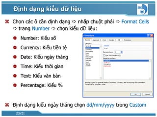 Định dạng kiểu dữ liệu
 Chọn các ô cần định dạng  nhắp chuột phải  Format Cells
   trang Number  chọn kiểu dữ liệu:
    Number: Kiểu số
    Currency: Kiểu tiền tệ
    Date: Kiểu ngày tháng
    Time: Kiểu thời gian
    Text: Kiểu văn bản
    Percentage: Kiểu %



 Định dạng kiểu ngày tháng chọn dd/mm/yyyy trong Custom
    23/51
 