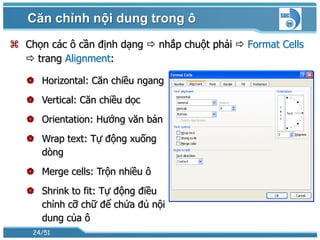 Căn chỉnh nội dung trong ô
 Chọn các ô cần định dạng  nhắp chuột phải  Format Cells
   trang Alignment:

    Horizontal: Căn chiều ngang
    Vertical: Căn chiều dọc
    Orientation: Hướng văn bản
    Wrap text: Tự động xuống
     dòng
    Merge cells: Trộn nhiều ô
    Shrink to fit: Tự động điều
     chỉnh cỡ chữ để chứa đủ nội
     dung của ô
    24/51
 