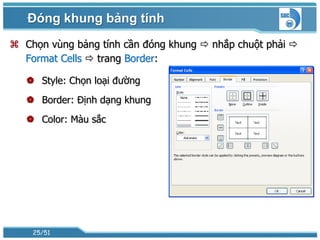 Đóng khung bảng tính
 Chọn vùng bảng tính cần đóng khung  nhắp chuột phải 
  Format Cells  trang Border:

    Style: Chọn loại đường
    Border: Định dạng khung
    Color: Màu sắc




    25/51
 