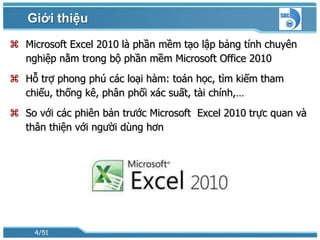 Giới thiệu
 Microsoft Excel 2010 là phần mềm tạo lập bảng tính chuyên
  nghiệp nằm trong bộ phần mềm Microsoft Office 2010
 Hỗ trợ phong phú các loại hàm: toán học, tìm kiếm tham
  chiếu, thống kê, phân phối xác suất, tài chính,…
 So với các phiên bản trước Microsoft Excel 2010 trực quan và
  thân thiện với người dùng hơn




     4/51
 