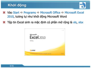 Khởi động
 Vào Start  Programs  Microsoft Office  Microsoft Excel
  2010, tương tự như khởi động Microsoft Word
 Tệp tin Excel sinh ra mặc định có phần mở rộng là xls, xlsx




     5/51
 