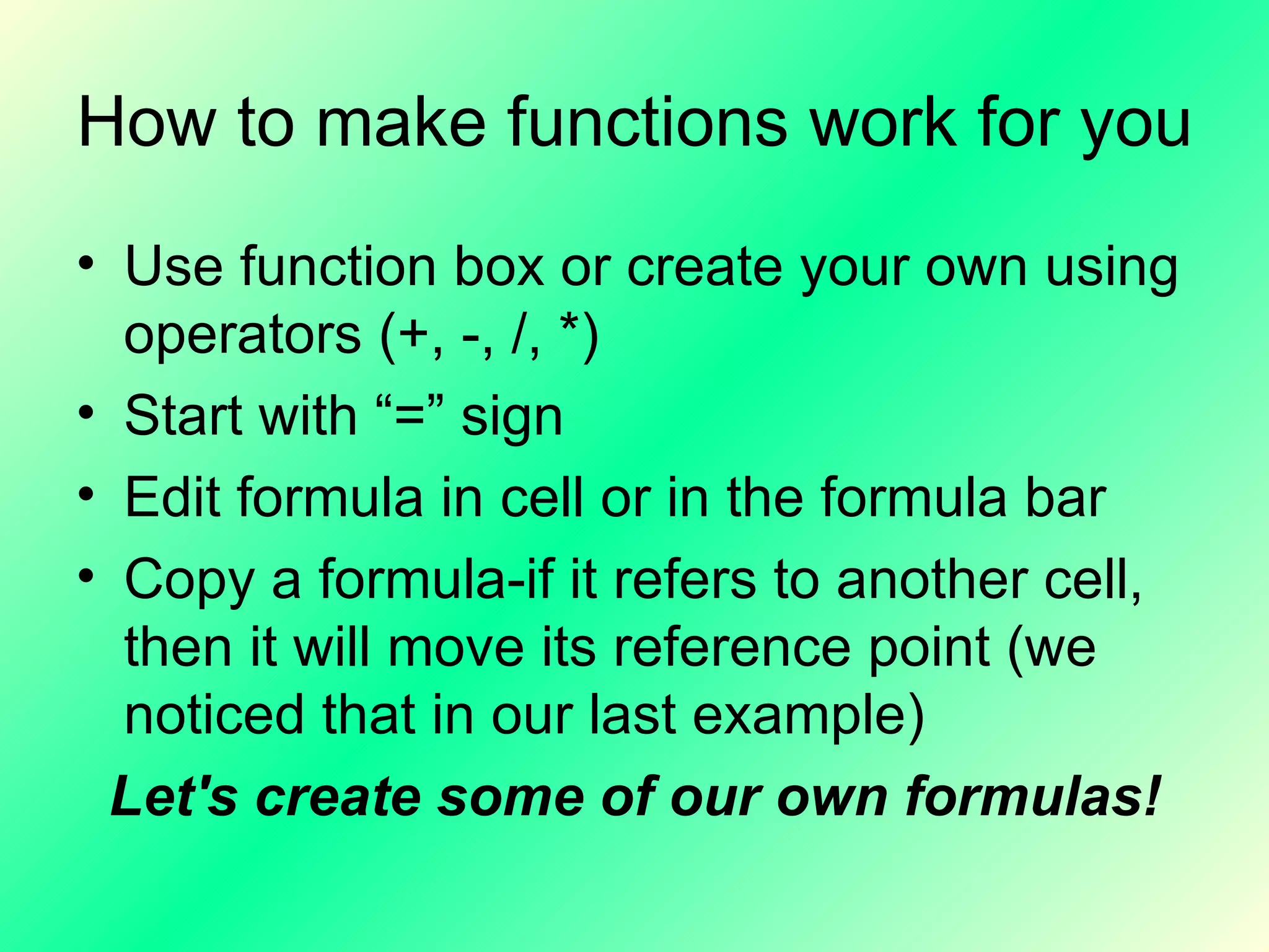 How to make functions work for you Use function box or create your own using operators (+, -, /, *) Start with “=” sign Edit formula in cell or in the formula bar Copy a formula-if it refers to another cell, then it will move its reference point (we noticed that in our last example) Let's create some of our own formulas! 