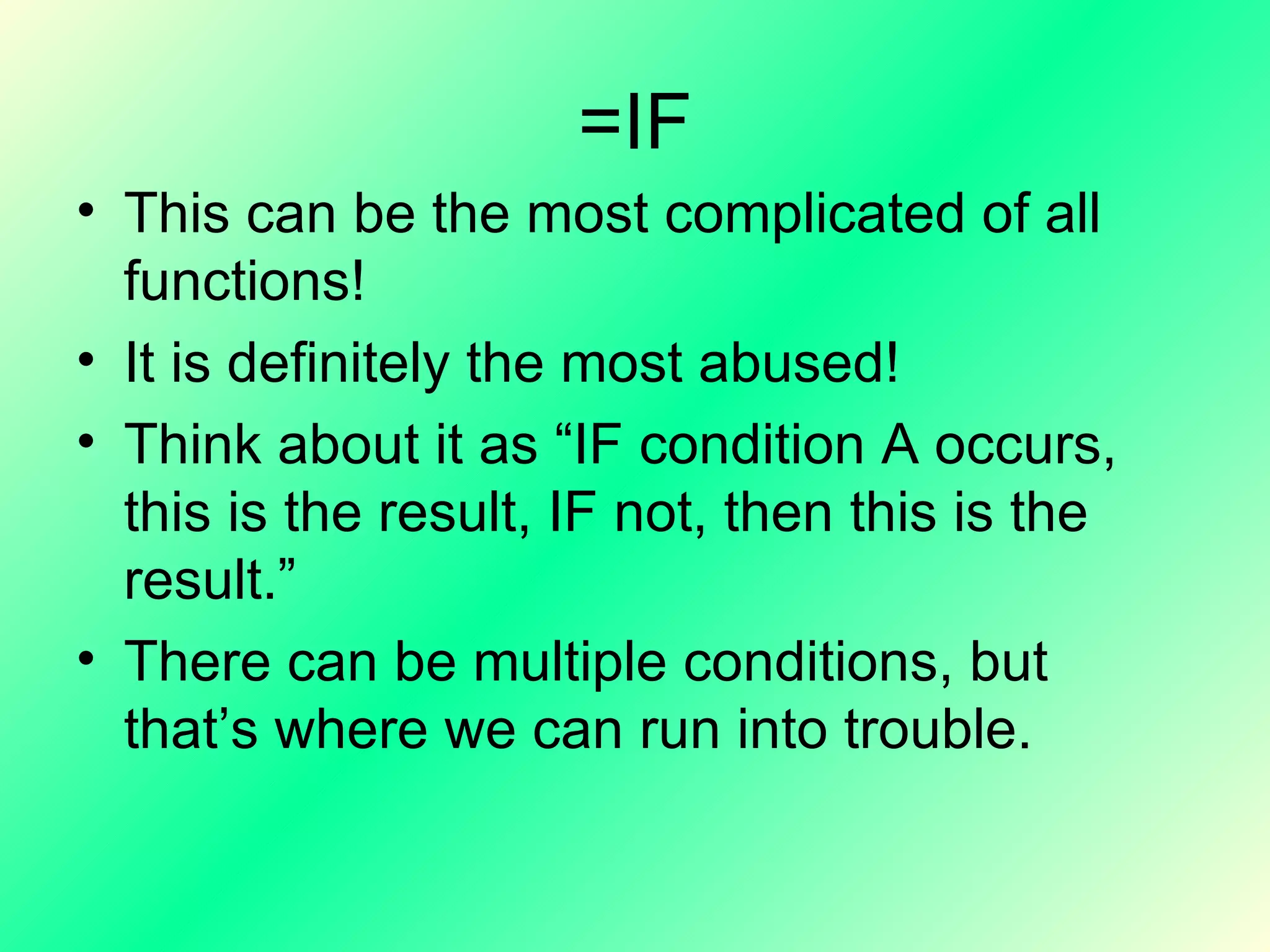 =IF This can be the most complicated of all functions! It is definitely the most abused! Think about it as “IF condition A occurs, this is the result, IF not, then this is the result.” There can be multiple conditions, but that’s where we can run into trouble. 