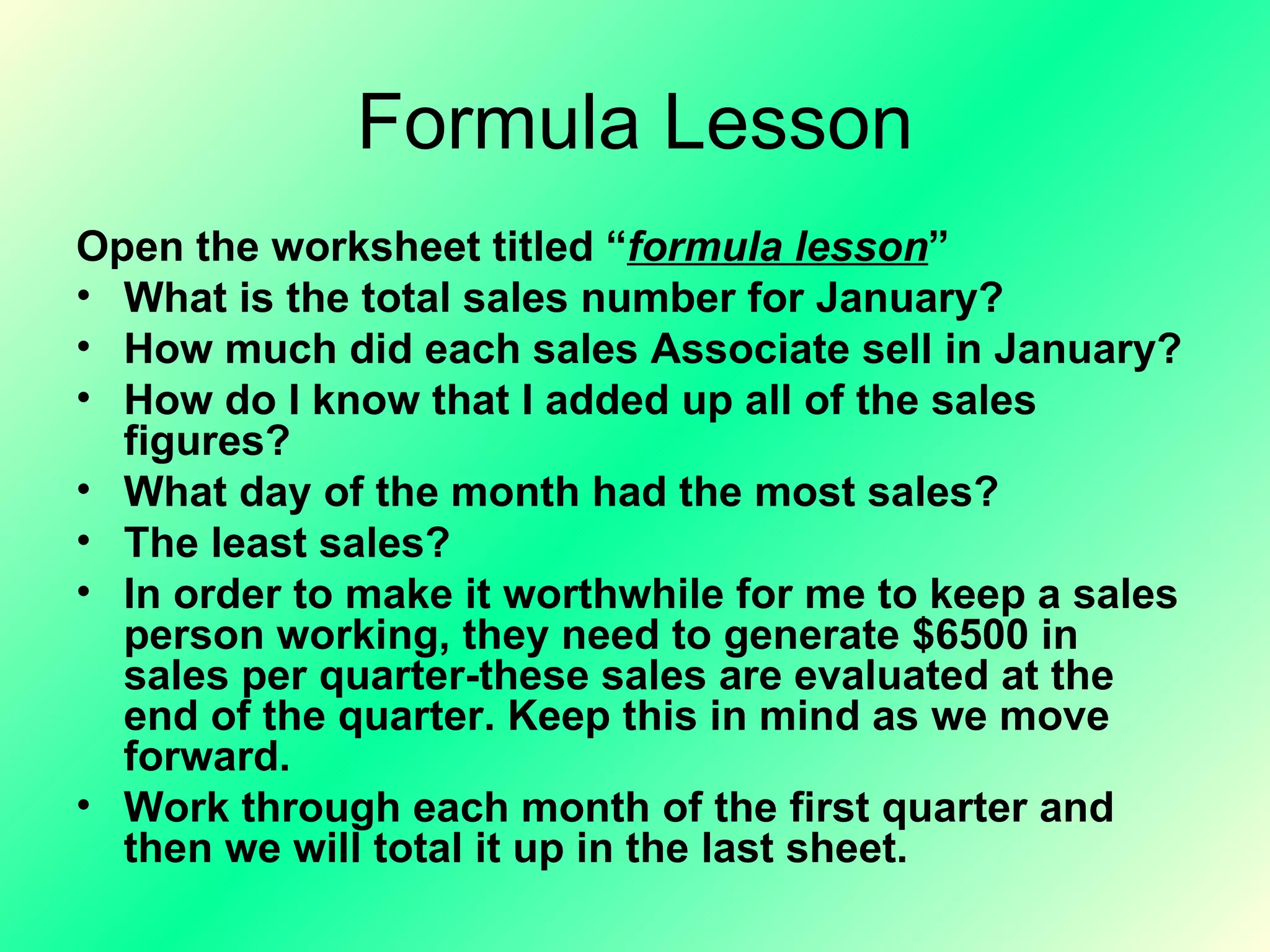 Formula Lesson Open the worksheet titled “ formula lesson ” What is the total sales number for January? How much did each sales Associate sell in January? How do I know that I added up all of the sales figures? What day of the month had the most sales? The least sales? In order to make it worthwhile for me to keep a sales person working, they need to generate $6500 in sales per quarter-these sales are evaluated at the end of the quarter. Keep this in mind as we move forward. Work through each month of the first quarter and then we will total it up in the last sheet. 