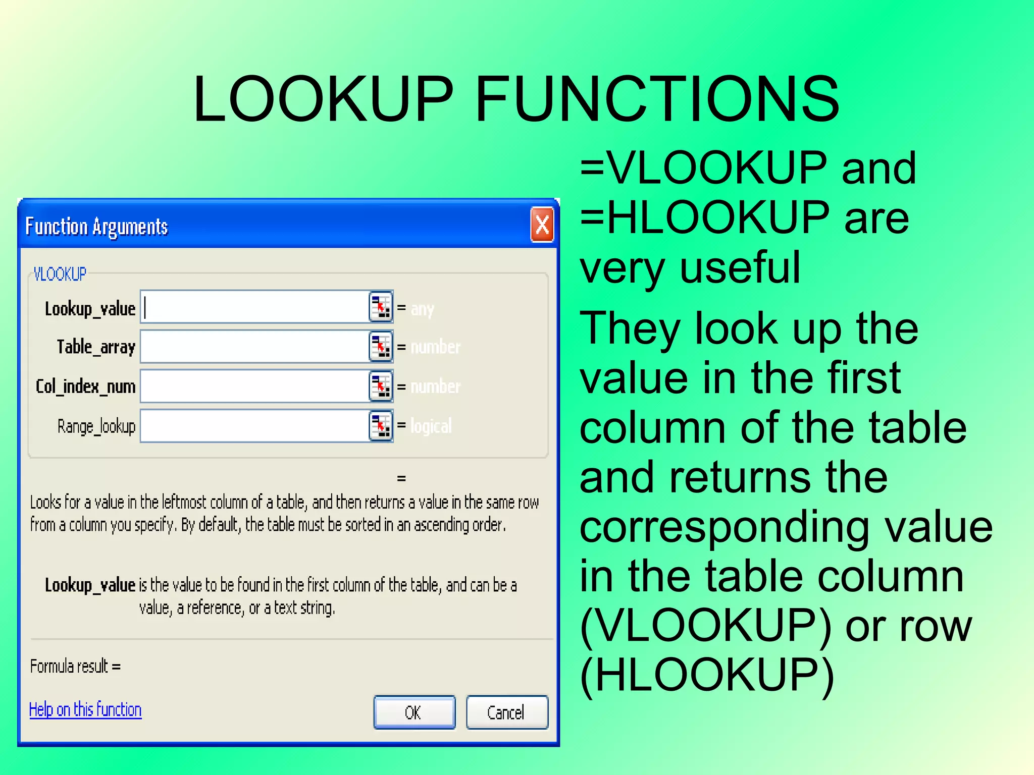 LOOKUP FUNCTIONS =VLOOKUP and =HLOOKUP are very useful  They look up the value in the first column of the table and returns the corresponding value in the table column (VLOOKUP) or row (HLOOKUP)  