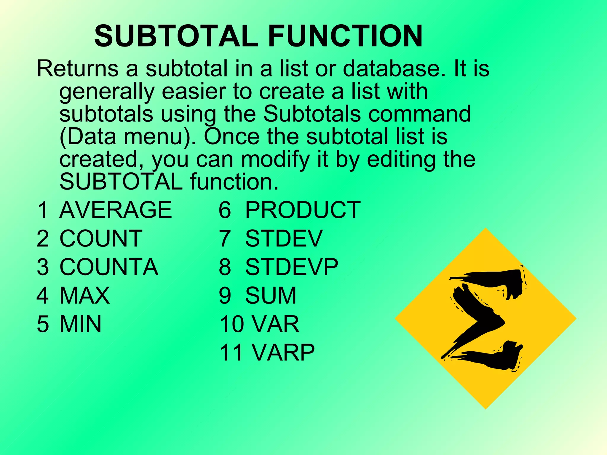 SUBTOTAL FUNCTION Returns a subtotal in a list or database. It is generally easier to create a list with subtotals using the Subtotals command (Data menu). Once the subtotal list is created, you can modify it by editing the SUBTOTAL function. 1 AVERAGE  6  PRODUCT 2 COUNT  7  STDEV 3 COUNTA  8  STDEVP 4 MAX  9  SUM 5 MIN  10 VAR 11 VARP 