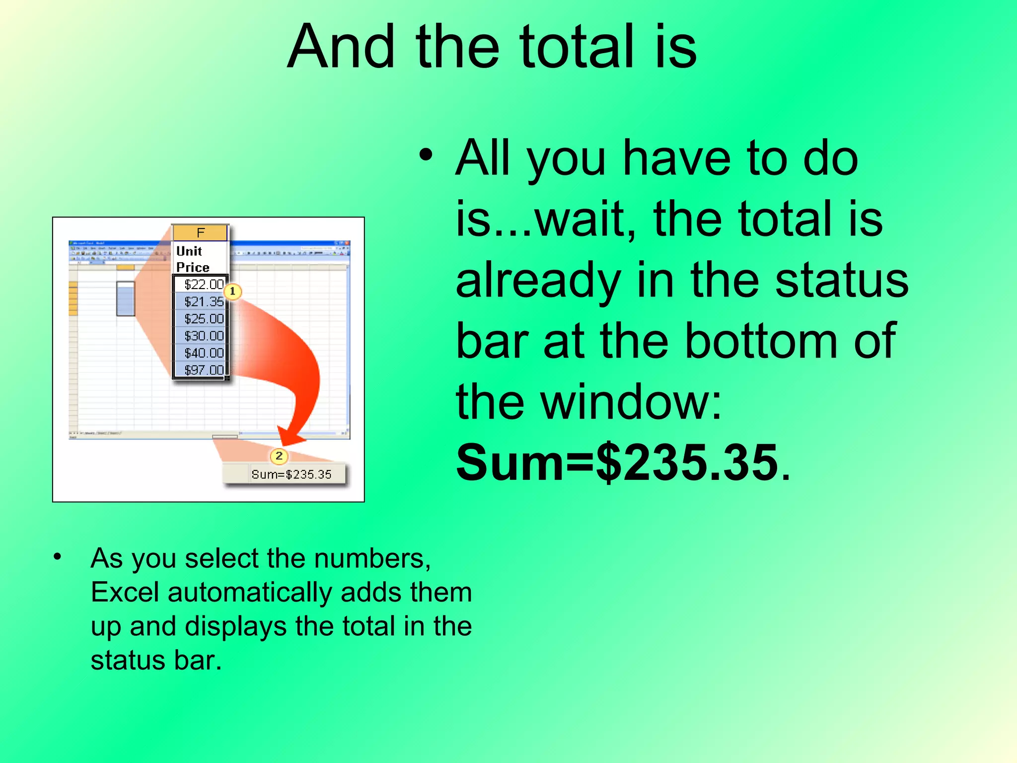 And the total is All you have to do is...wait, the total is already in the status bar at the bottom of the window:  Sum=$235.35 . As you select the numbers, Excel automatically adds them up and displays the total in the status bar. 