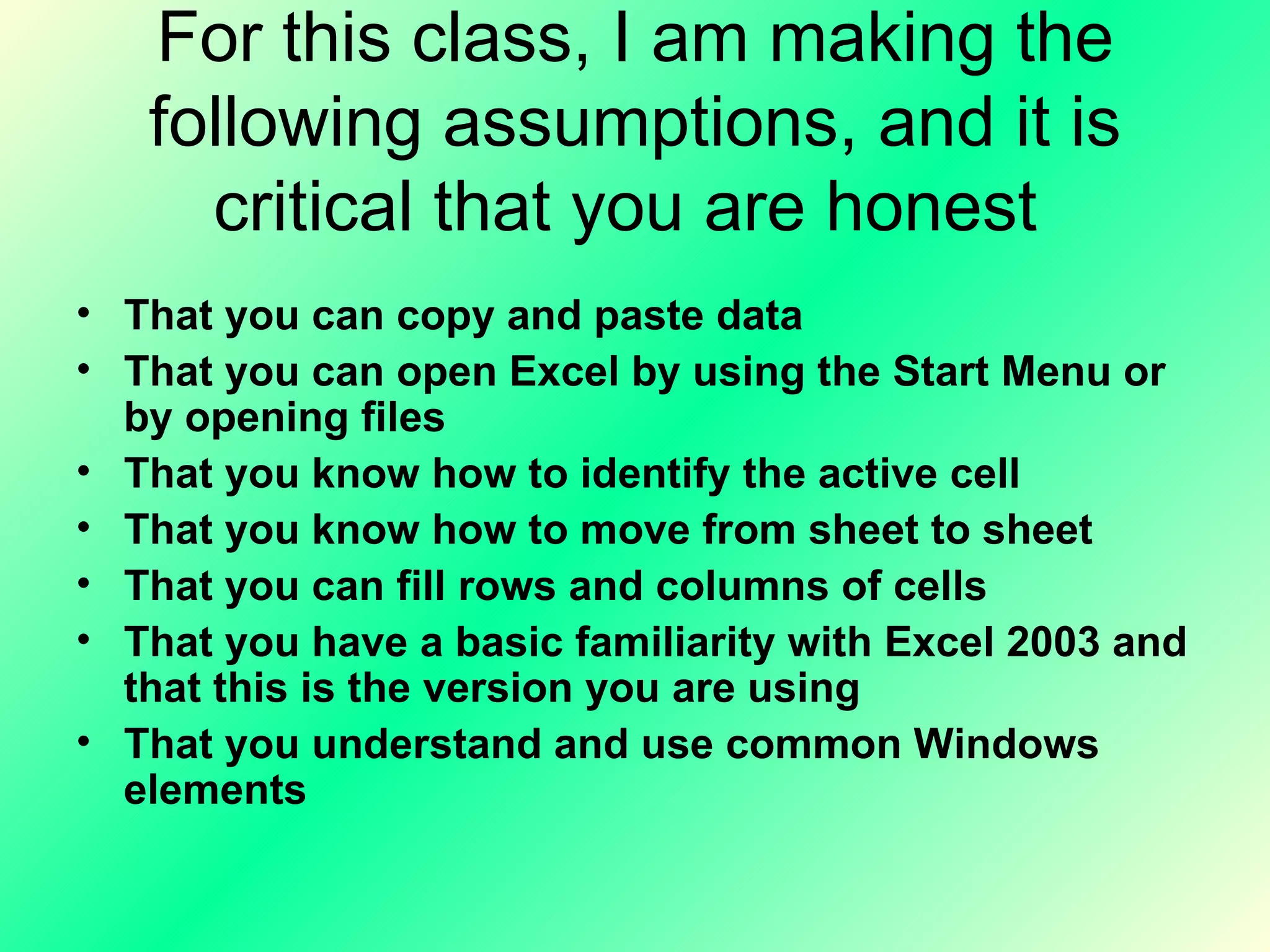 For this class, I am making the following assumptions, and it is critical that you are honest  That you can copy and paste data  That you can open Excel by using the Start Menu or by opening files  That you know how to identify the active cell That you know how to move from sheet to sheet  That you can fill rows and columns of cells That you have a basic familiarity with Excel 2003 and that this is the version you are using That you understand and use common Windows elements 