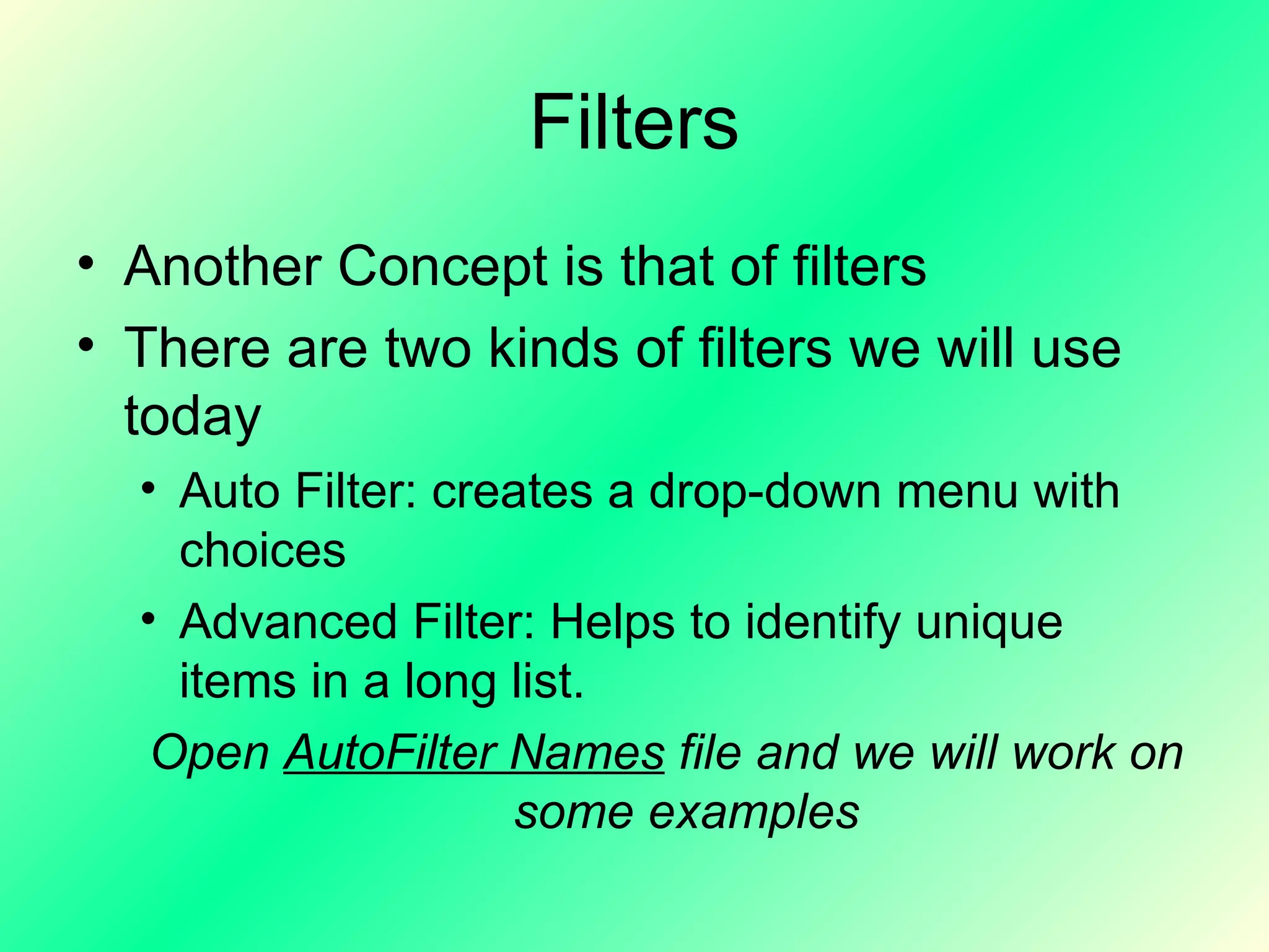 Filters Another Concept is that of filters There are two kinds of filters we will use today Auto Filter: creates a drop-down menu with choices Advanced Filter: Helps to identify unique items in a long list. Open  AutoFilter Names  file and we will work on some examples 