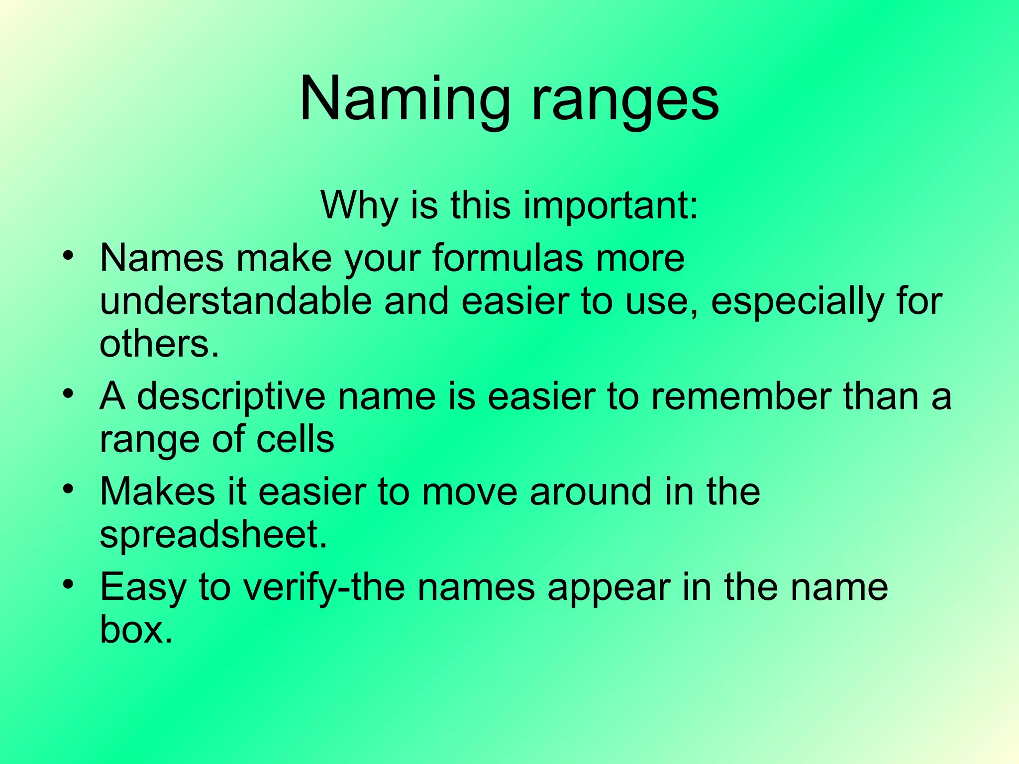 Naming ranges Why is this important: Names make your formulas more understandable and easier to use, especially for others. A descriptive name is easier to remember than a range of cells Makes it easier to move around in the spreadsheet. Easy to verify-the names appear in the name box. 