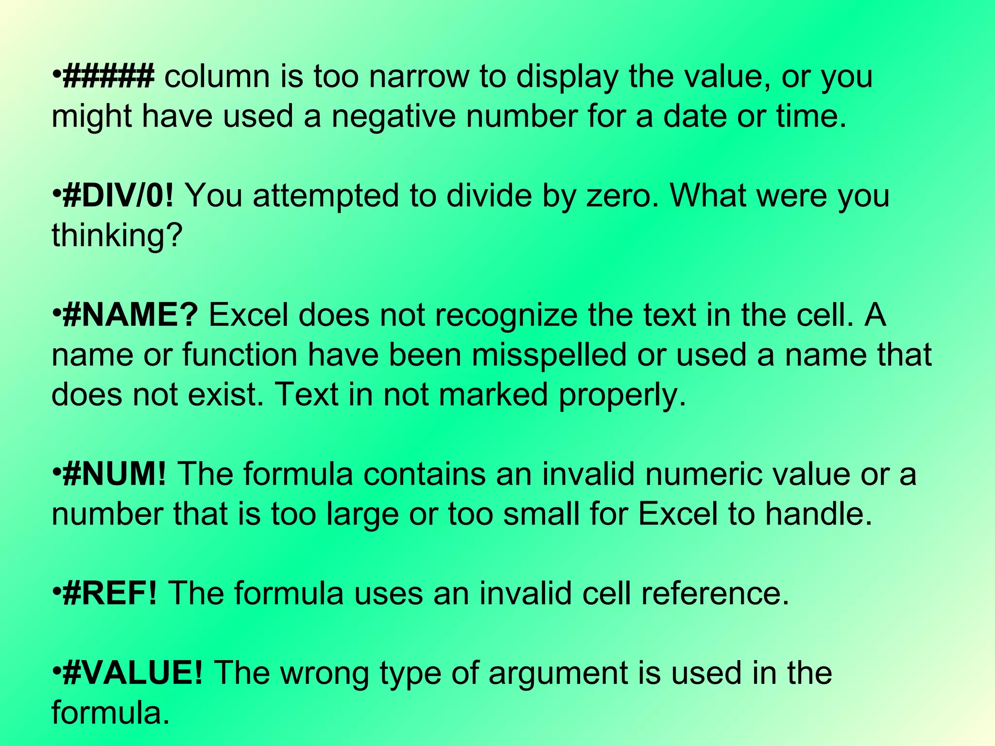 #####  column is too narrow to display the value, or you might have used a negative number for a date or time. #DIV/0!  You attempted to divide by zero. What were you thinking? #NAME?  Excel does not recognize the text in the cell. A name or function have been misspelled or used a name that does not exist. Text in not marked properly. #NUM!  The formula contains an invalid numeric value or a number that is too large or too small for Excel to handle. #REF!  The formula uses an invalid cell reference. #VALUE!  The wrong type of argument is used in the formula.  