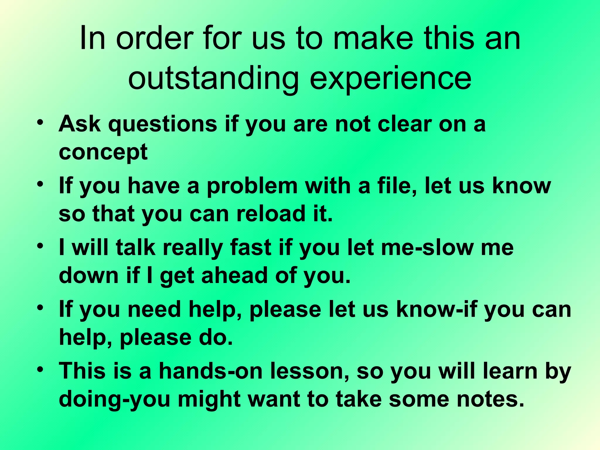 In order for us to make this an outstanding experience Ask questions if you are not clear on a concept  If you have a problem with a file, let us know so that you can reload it.  I will talk really fast if you let me-slow me down if I get ahead of you. If you need help, please let us know-if you can help, please do. This is a hands-on lesson, so you will learn by doing-you might want to take some notes. 