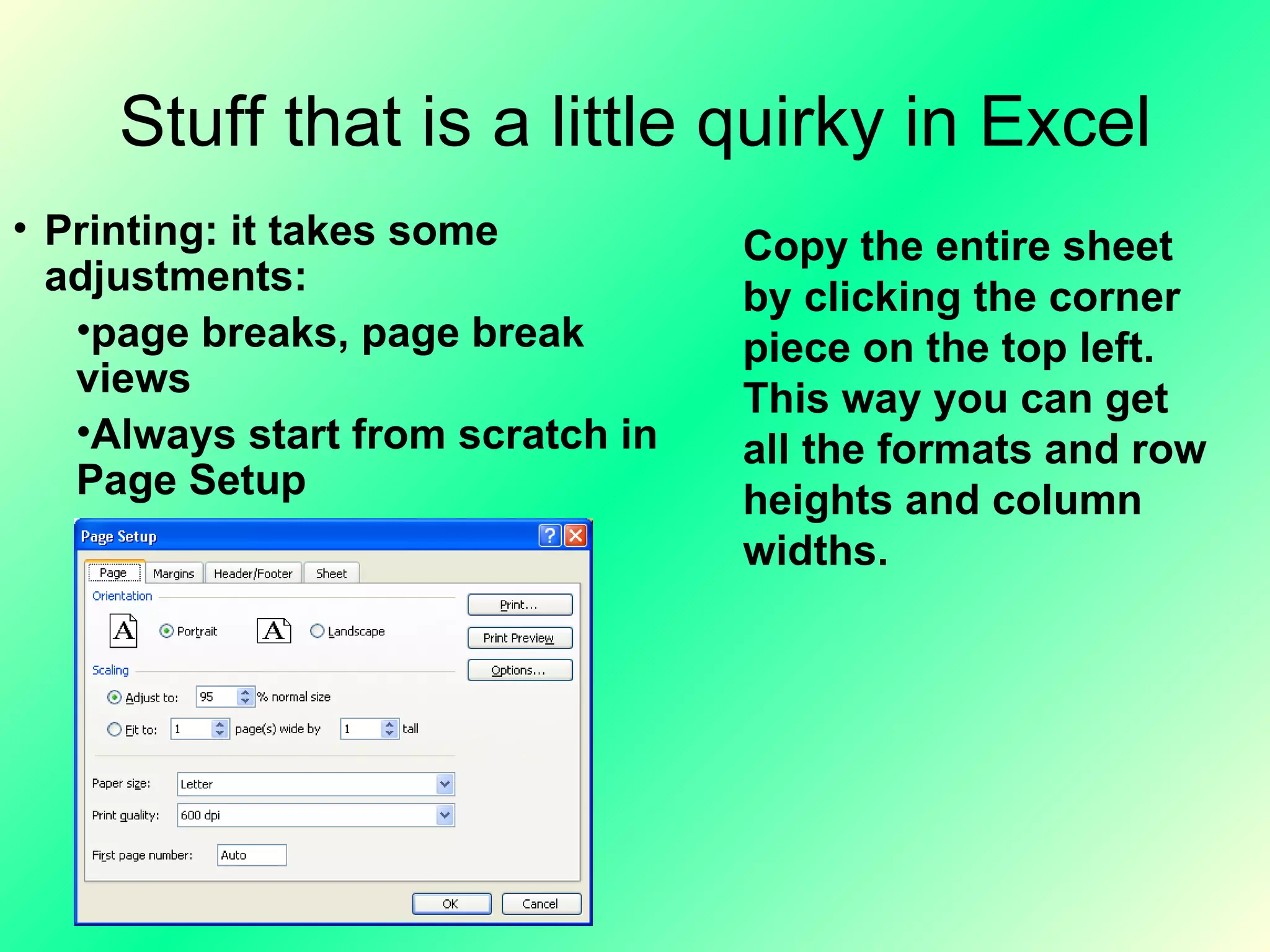 Stuff that is a little quirky in Excel Printing: it takes some adjustments: page breaks, page break views Always start from scratch in Page Setup Copy the entire sheet by clicking the corner piece on the top left. This way you can get all the formats and row heights and column widths. 