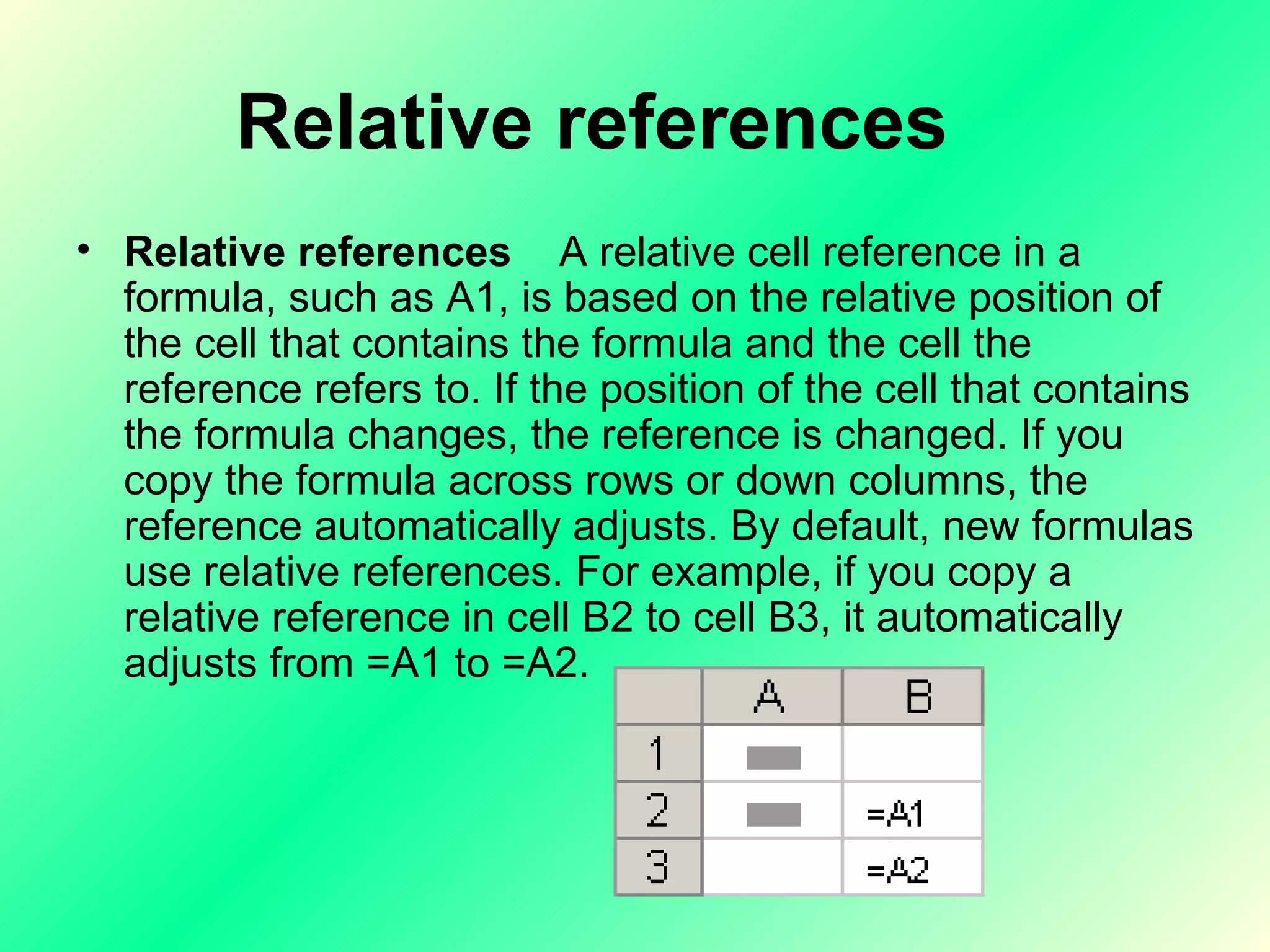 Relative references      Relative references     A relative cell reference in a formula, such as A1, is based on the relative position of the cell that contains the formula and the cell the reference refers to. If the position of the cell that contains the formula changes, the reference is changed. If you copy the formula across rows or down columns, the reference automatically adjusts. By default, new formulas use relative references. For example, if you copy a relative reference in cell B2 to cell B3, it automatically adjusts from =A1 to =A2.  