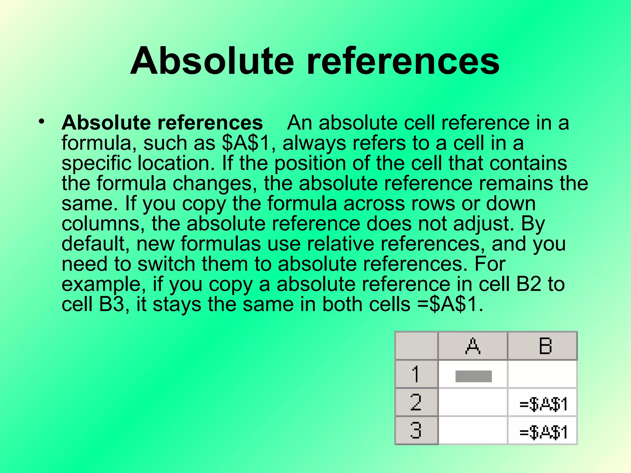 Absolute references Absolute references     An absolute cell reference in a formula, such as $A$1, always refers to a cell in a specific location. If the position of the cell that contains the formula changes, the absolute reference remains the same. If you copy the formula across rows or down columns, the absolute reference does not adjust. By default, new formulas use relative references, and you need to switch them to absolute references. For example, if you copy a absolute reference in cell B2 to cell B3, it stays the same in both cells =$A$1.  