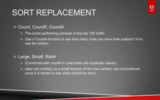 © 2011 Adobe Systems Incorporated. All Rights Reserved. Adobe Confidential.
SORT REPLACEMENT
 Count, CountIf, CountA
 The worst performing phrases of the top 100 traffic
 Use a CountA function to see how many rows you have then subtract 10 to
see the bottom
 Large, Small, Rank
 (Combined with countif in case there are duplicate values)
 (also can multiply by a small fraction of the row number, but not preferred
since it is harder to see what should be zero)
11
 