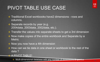 © 2011 Adobe Systems Incorporated. All Rights Reserved. Adobe Confidential.
PIVOT TABLE USE CASE
 Traditional Excel workbooks have2 dimensions - rows and
columns.
 Separate records by year (e.g.
2004data, 2003data, 2002data, etc.).
 Transfer the values into separate sheets to get a 3rd dimension
 Now make copies of the entire workbook and Separate by a
Metric
 Now you now have a 4th dimension
 How can we tie data in one sheet or workbook to the rest of the
data ?
 A PIVOT TABLE!
 Multi-dimensional database with any number of dimensions & queries 16
 