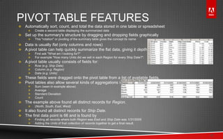 © 2011 Adobe Systems Incorporated. All Rights Reserved. Adobe Confidential.
PIVOT TABLE FEATURES
 Automatically sort, count, and total the data stored in one table or spreadsheet
 Create a second table displaying the summarized data
 Set up the summary's structure by dragging and dropping fields graphically
 This "rotation" or pivoting of the summary table gives the concept its name
 Data is usually flat (only columns and rows)
 A pivot table can help quickly summarize the flat data, giving it depth.
 First ask "What am I looking for?"
 For example "How many Units did we sell in each Region for every Ship Date?":
 A pivot table usually consists of fields for:
 Row (e.g. Ship Date)
 Column (e.g. Region)
 Data (e.g. Units)
 These fields were dragged onto the pivot table from a list of available fields.
 Pivot tables also allow several kinds of aggregations including:
 Sum (seen in example above)
 Average
 Standard Deviation
 Count
 The example above found all distinct records for Region.
 (North, South, East, West)
 It also found all distinct records for Ship Date.
 The first data point is 66 and is found by
 Finding all records where both Region was East and Ship Date was 1/31/2005
 Adding the Units of that collection of records together to get a final result.
17
 