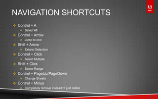 © 2011 Adobe Systems Incorporated. All Rights Reserved. Adobe Confidential.
NAVIGATION SHORTCUTS
 Control + A
 Select All
 Control + Arrow
 Jump to end
 Shift + Arrow
 Extend Selection
 Control + Click
 Select Multiple
 Shift + Click
 Select Range
 Control + PageUp/PageDown
 Change Sheets
 Control + Minus
 Completely remove instead of just delete
22
 