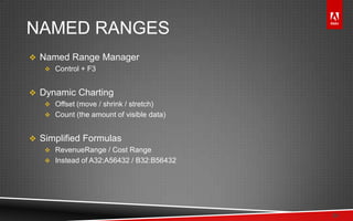 © 2011 Adobe Systems Incorporated. All Rights Reserved. Adobe Confidential.
NAMED RANGES
 Named Range Manager
 Control + F3
 Dynamic Charting
 Offset (move / shrink / stretch)
 Count (the amount of visible data)
 Simplified Formulas
 RevenueRange / Cost Range
 Instead of A32:A56432 / B32:B56432
24
 