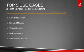 © 2011 Adobe Systems Incorporated. All Rights Reserved. Adobe Confidential.
TOP 5 USE CASES
(FROM SEARCH ENGINE JOURNAL)
http://www.searchenginejournal.com/8-ways-excel-can-help-in-search-marketing-seo-ppc/23230/#ixzz1GmmjNFZA
 Keyword Research
 Keyword Mapping
 Text Ad Creation
 Bulk Management
 Performance Reports
3
 