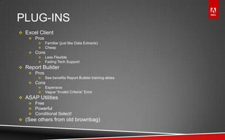 © 2011 Adobe Systems Incorporated. All Rights Reserved. Adobe Confidential.
PLUG-INS
 Excel Client
 Pros
 Familiar (just like Data Extracts)
 Cheap
 Cons
 Less Flexible
 Fading Tech Support
 Report Builder
 Pros
 See benefits Report Builder training slides
 Cons
 Expensive
 Vague “Invalid Criteria” Error
 ASAP Utilities
 Free
 Powerful
 Conditional Select!
 (See others from old brownbag)
8
 