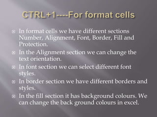  In format cells we have different sections
Number, Alignment, Font, Border, Fill and
Protection.
 In the Alignment section we can change the
text orientation.
 In font section we can select different font
styles.
 In border section we have different borders and
styles.
 In the fill section it has background colours. We
can change the back ground colours in excel.
 