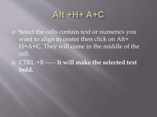  Select the cells contain text or numerics you
want to align in center then click on Alt+
H+A+C. They will come in the middle of the
cell.
 CTRL +B ----- It will make the selected text
bold.
 