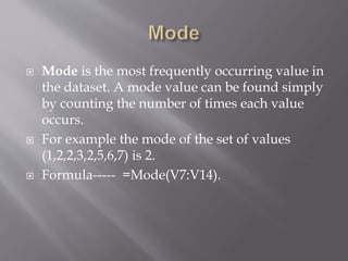  Mode is the most frequently occurring value in
the dataset. A mode value can be found simply
by counting the number of times each value
occurs.
 For example the mode of the set of values
(1,2,2,3,2,5,6,7) is 2.
 Formula----- =Mode(V7:V14).
 