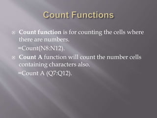  Count function is for counting the cells where
there are numbers.
=Count(N8:N12).
 Count A function will count the number cells
containing characters also.
=Count A (Q7:Q12).
 