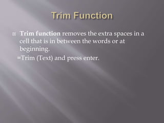  Trim function removes the extra spaces in a
cell that is in between the words or at
beginning.
=Trim (Text) and press enter.
 