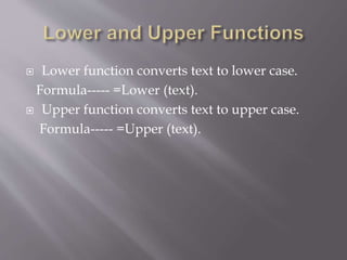  Lower function converts text to lower case.
Formula----- =Lower (text).
 Upper function converts text to upper case.
Formula----- =Upper (text).
 