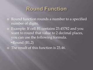  Round function rounds a number to a specified
number of digits.
 Example: If cell B1 contains 23.45782 and you
want to round that value to 2 decimal places,
you can use the following formula.
=Round (B1,2)
 The result of this function is 23.46.
 