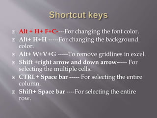  Alt + H+ F+C----For changing the font color.
 Alt+ H+H -----For changing the background
color.
 Alt+ W+V+G -----To remove gridlines in excel.
 Shift +right arrow and down arrow----- For
selecting the multiple cells.
 CTRL+ Space bar ----- For selecting the entire
column.
 Shift+ Space bar ----For selecting the entire
row.
 