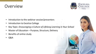 Overview
• Introduction to the webinar session/presenters
• Introduction to Excelsia College
• Key Topic: Encouraging a Culture of Lifelong Learning in Your School
• Master of Education – Purpose, Structure, Delivery
• Benefits of online study
• Q&A
 