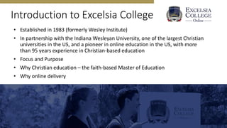 Introduction to Excelsia College
• Established in 1983 (formerly Wesley Institute)
• In partnership with the Indiana Wesleyan University, one of the largest Christian
universities in the US, and a pioneer in online education in the US, with more
than 95 years experience in Christian-based education
• Focus and Purpose
• Why Christian education – the faith-based Master of Education
• Why online delivery
 