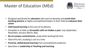 Master of Education (MEd)
• Designed specifically for educators who want to develop and enrich their
teaching practice as highly accomplished leaders in their field and advance their
career
• Faith-based learning at the core of its delivery
• Complete in as little as 16 months with six intakes a year: July, September,
November, January, March, May
• No on-campus commitments, study while working full-time
• Total of 8 units, studying 1 unit at a time
• Practical, skilled-based learning from accomplished academics
• Specialise in Leadership or Teaching and Learning
 